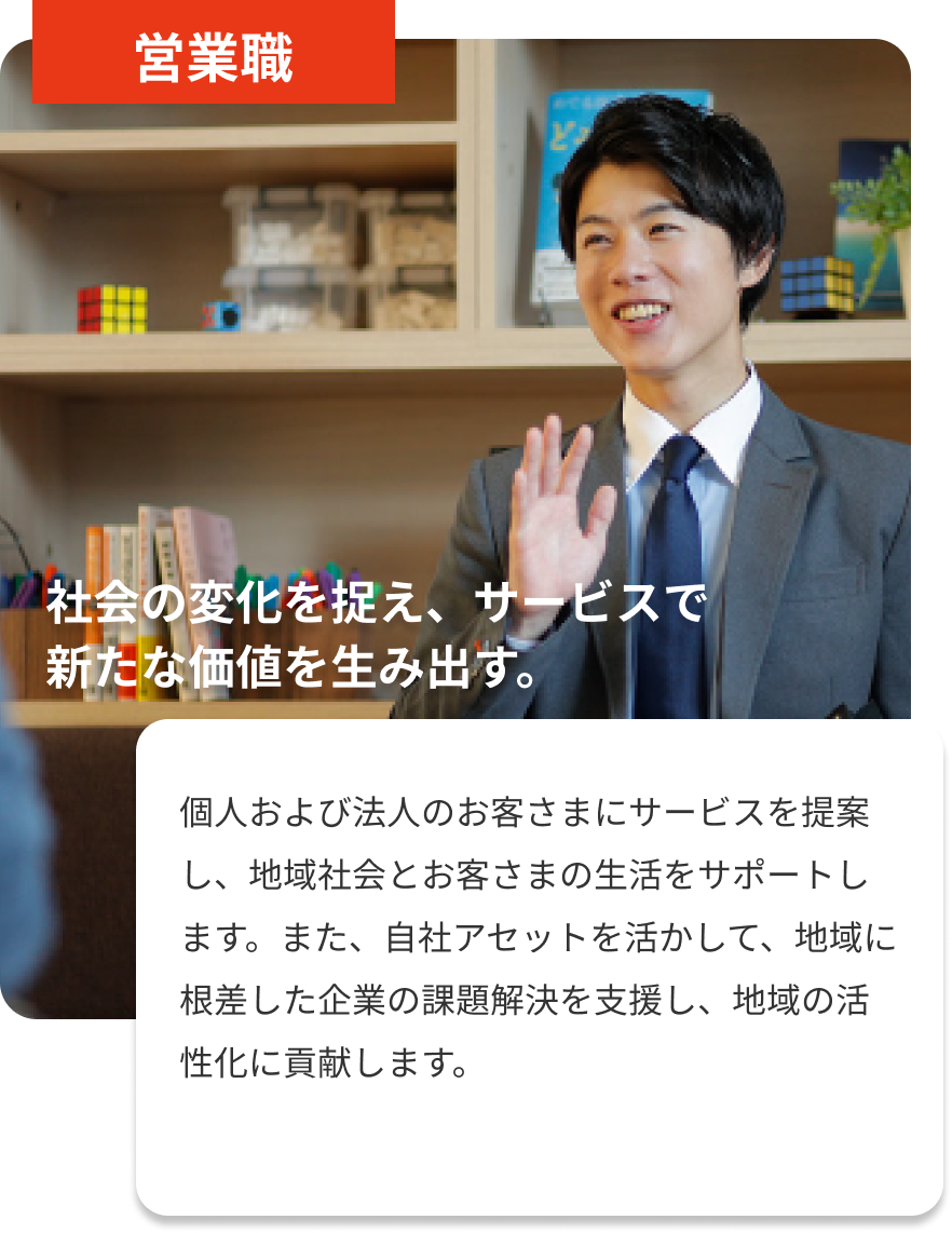 営業職｜社会の変化を捉え、サービスで新たな価値を生み出す。｜個人および法人のお客さまにサービスを提案し、地域社会とお客さまの生活をサポートします。また、自社アセットを活かして、地域に根差した企業の課題解決を支援し、地域の活性化に貢献します。