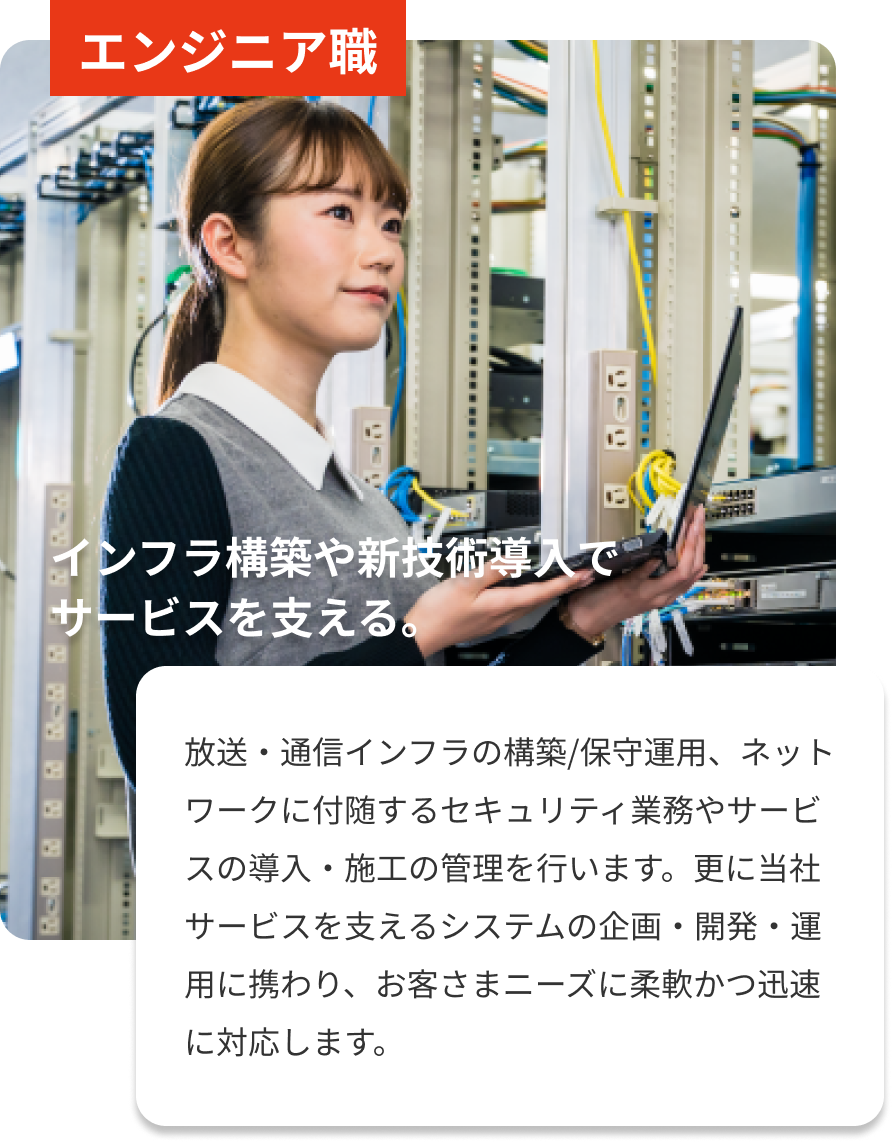 エンジニア職｜インフラ構築や新技術導入でサービスを支える。｜放送・通信インフラの構築/保守運用、ネットワークに付随するセキュリティ業務やサービスの導入・施工の管理を行います。更に当社サービスを支えるシステムの企画・開発・運用に携わり、お客さまニーズに柔軟かつ迅速に対応します。