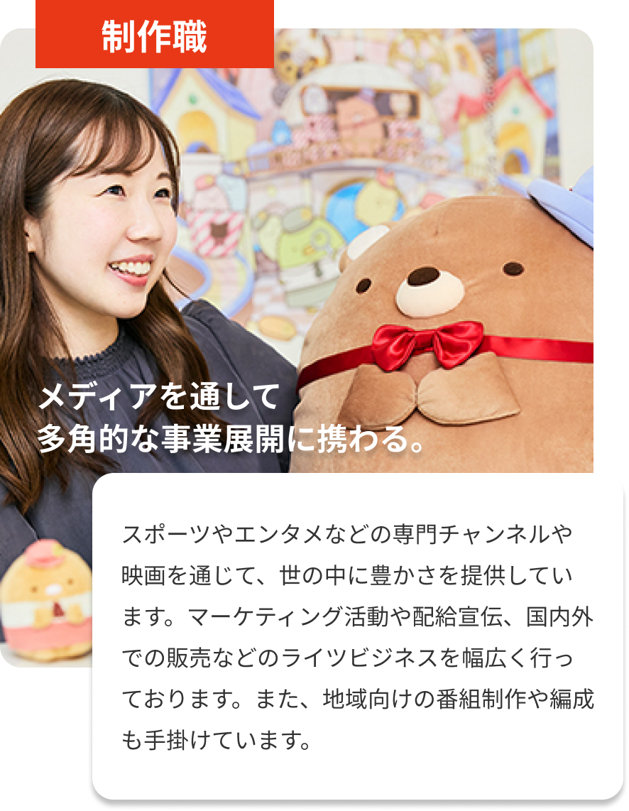 制作職｜メディアを通して多角的な事業展開に携わる。｜スポーツやエンタメなどの専門チャンネルや映画を通じて、世の中に豊かさを提供しています。マーケティング活動や配給宣伝、国内外での販売などのライツビジネスを幅広く行っております。また、地域向けの番組制作や編成も手掛けています。