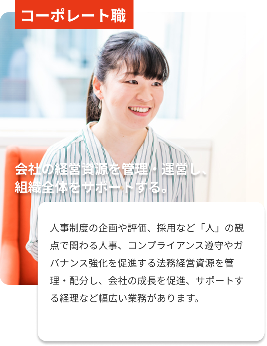 コーポレート職｜会社の経営資源を管理・運営し、組織全体をサポートする。｜人事制度の企画や評価、採用など「人」の観点で関わる人事、コンプライアンス遵守やガバナンス強化を促進する法務経営資源を管理・配分し、会社の成長を促進、サポートする経理など幅広い業務があります。